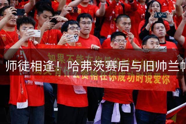 师徒相逢！哈弗茨赛后与旧帅兰帕德亲切交谈
