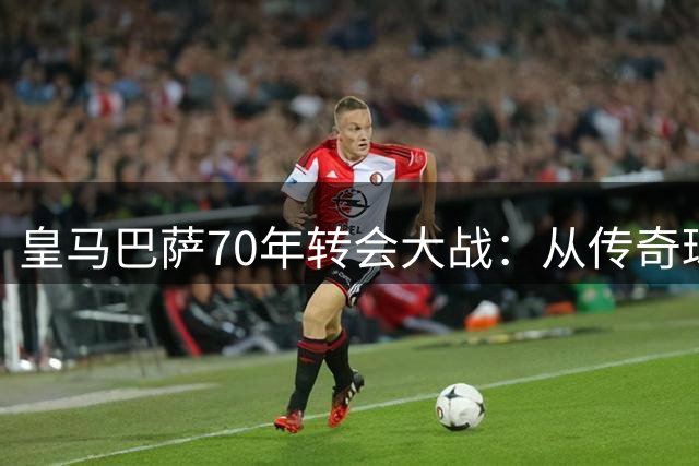 皇马巴萨70年转会大战：从传奇球星到未来巨星